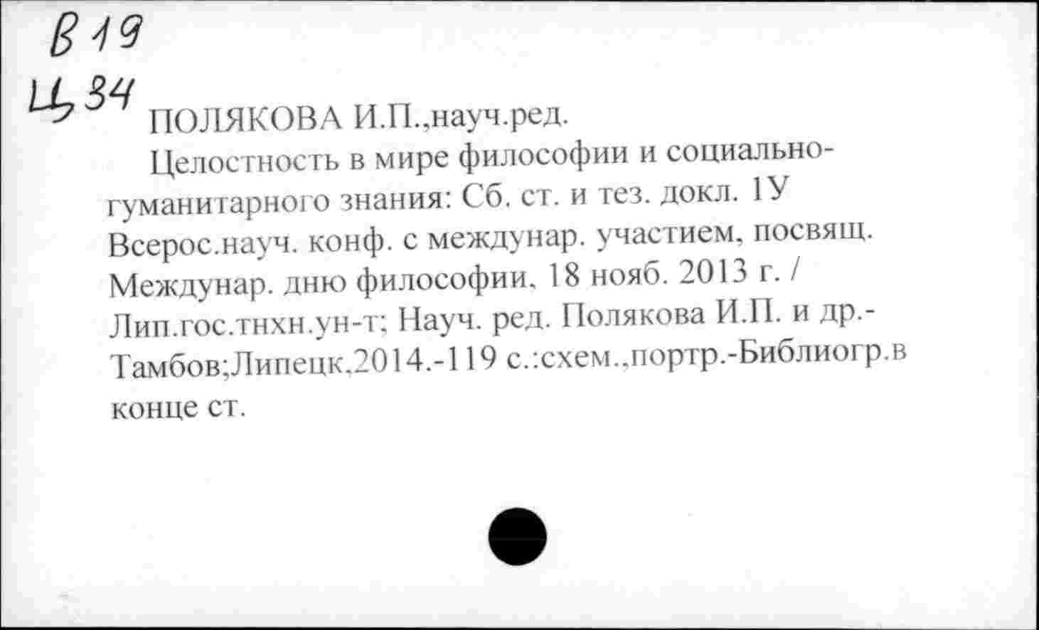 ﻿19
ПОЛЯКОВА И.П.,науч.ред.
Целостность в мире философии и социальногуманитарного знания: Сб. ст. и тез. докл. 1У Всерос.науч. конф, с междунар. участием, посвящ. Междунар. дню философии. 18 нояо. 20г. / Лип.гос.тнхн.ун-т; Науч. ред. Полякова И.П. и др.-Тамбов;Липецк.2014.-119 с.:схем..портр.-Библиогр.в конце ст.